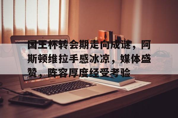 国王杯转会期走向成谜，阿斯顿维拉手感冰凉，媒体盛赞，阵容厚度经受考验的简单介绍